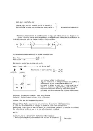 RED-OX Y ELECTRÓLISIS

       OXIDACIÓN: proceso durante el cual se pierden e-
       REDUCCIÓN: proceso que implica una ganancia de e-                      se dan simultáneamente




      - Tenemos una disolución de sulfato cúprico en agua y le introducimos una chapa de Fe:
      .. Ocurre una reacción de redox espontánea, que tiene como consecuencia el depósito de
   una película rojiza sobre la chapa metálica: Cobre metálico


       Cu2+   S6+O2-4    + Fe0................................Cu0 + Fe2+ S6+O2-4




   ¿Qué elementos han cambiado de estado de oxidación?

   Ox: Fe0.................................Fe2+ + 2e-
   Red: Cu2+ + 2e-.....................Cu0

   La reacción parcial que explica esto sería:

   Fe0 + Cu2+ + 2e-....................Fe 2+ + Cu0 +2e-

                                 Potenciales de las reacciones: Cu..... + 0,34
oxidante    reductor                                            Fe.......- 0,44


                  Fe

                                             - Los aniones sulfato no intervienen
                                             - Algunos átomos de Fe más próximos a la superficie se
                Cu                             transforman en Fe2+ que pasan a la solución,
     Cu2+                SO2-4                 formando el sulfato ferroso. Los e- están en el hierro y
       Fe2+                                    el Cu2+ se aproxima, capturándolos, reduciéndose y
                                               depositándose como átomo de cobre en la barra,
                                               formando una lámina sobre ella. Proceso espontáneo.


   Oxidante: Sustancia que oxida a otra, reduciéndose
   Reductor: Sustancia que reduce a otra, oxidándose

   Vamos a ver dos procesos electroquímicos:

   Pila galvánica: Redox espontánea con generación de corriente eléctrica continua
   A cada una le corresponde un voltaje, un potencial cuyo valor será positivo
   Electrólisis: Provocamos la reacción Redox NO espontánea, mediante el paso de corriente e-
   Su potencial, al contrario que en la pila galvánica, será negativo

   PILAS

   Cualquier pila va a presentar 4 elementos indispensables:
   1. Anodo (polo negativo) donde se dará el proceso de oxidación
                                                                                   Electrodos
 