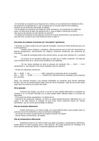 - En el ánodo se encuentra una chapa de cinc inmersa en una disolución de Sulfato de Zinc.
Se producirá una pérdida de e-, que circularán por el circuito externo (hilo metálico),
siempre en esa dirección (del ánodo al cátodo)
- En el cátodo se encuentra una chapa de cobre inmersa en una disolución de sulfato de
cobre. En esta zona se dará una ganancia de e- (que le llegan a través del circuito)
¿Por qué se da siempre en este sentido la reacción?
- El ánodo será siempre el que esté por encima en la serie electromotriz, por ejemplo en el
caso del Zinc, es éste el que más tendencia tiene a ceder e-


Corrosión de metales: formación de “micropilas” galvánicas

- Tenemos un metal cubierto de una capa de humedad: ocurrirá el mismo fenómeno que con
la pila galvánica:
         - Existen zonas anódicas y catódicas, diferenciaciones que se dan por encontrarse a
distinta temperatura, concentración de oxígeno, tensiones mecánicas, por presencia de
impurezas
         - La capa de humedad actúa como puente salino, ya que tiene cationes H+ y aniones
OH-
         - El circuito no es necesario dado que se trata de un metal, conductor. Se trata de
una circulación libre de e- de las zonas anódicas a las catódicas

       - En las zonas anódicas se dará el proceso de oxidación (Fe........Fe2+       + 2e-)
perdiéndose e- que pasarán a las zonas catódicas (que se reducen)

- Se dan las siguientes reacciones:

O2 + 2H2O + 4e-......................4OH- (reacción en presencia de O y humedad)
4Fe + 3O2 + 2H2O....................2Fe2O3 OH (hidróxido férrico hidratado como producto
de corrosión)

Osea: Los cationes ferrosos y los aniones hidratados se combinan para formar hidróxido
ferroso, que se irá transformando hasta óxido de hierro hidratado: capa de herrumbre típica
rojiza que nos indica la corrosión del metal

Otro ejemplo:

         Tenemos dos chapas, una de Fe y una de Cu (dos metales diferentes en contacto) en
contacto y en un terreno húmedo (en el suelo puede haber además sales): se forman los
electrodos.
- El Fe actúa de ánodo, pasándole e- al cátodo de Cu
- Fenómeno de protección catódica: el hierro se oxida preferentemente cediéndole los e- al
cobre, y de esta manera lo protege (el que tiene menor potencial ejerce de “ánodo
sacrificado”, que se corroe para proteger al cátodo)

Pila de aireación diferencial

        Pueden formarse en un mismo metal, con zonas diferenciales (unas pueden estar en
contacto con el O2 ambiental y otras encontrarse protegidas)
- Las zonas con mayor concentración de oxígeno actuarán de cátodo
- Las de menor concentración, de cátodo

Pila de temperatura diferencial

       Existiendo zonas en el mismo metal que estén expuestas a temperaturas diferentes,
puede darse el mismo proceso que el caso anterior. No puede preverse sin embargo si la
zona caliente actuará de cátodo o viceversa (depende del metal)
 