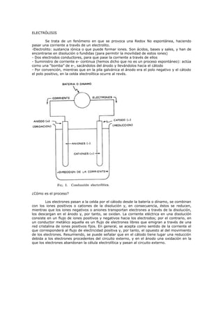ELECTRÓLISIS

        Se trata de un fenómeno en que se provoca una Redox No espontánea, haciendo
pasar una corriente a través de un electrolito.
-Electrolito: sustancia iónica o que puede formar iones. Son ácidos, bases y sales, y han de
encontrarse en disolución o fundidas (para permitir la movilidad de estos iones)
- Dos electrodos conductores, para que pase la corriente a través de ellos
- Suministro de corriente e- continua (hemos dicho que no es un proceso espontáneo): actúa
como una “bomba” de e-, sacándolos del ánodo y llevándolos hacia el cátodo
- Por convención, mientras que en la pila galvánica el ánodo era el polo negativo y el cátodo
el polo positivo, en la celda electrolítica ocurre al revés.




¿Cómo es el proceso?

        Los electrones pasan a la celda por el cátodo desde la batería o dínamo, se combinan
con los iones positivos o cationes de la disolución y, en consecuencia, éstos se reducen,
mientras que los iones negativos o aniones transportan electrones a través de la disolución,
los descargan en el ánodo y, por tanto, se oxidan. La corriente eléctrica en una disolución
consiste en un flujo de iones positivos y negativos hacia los electrodos; por el contrario, en
un conductor metálico aquella es un flujo de electrones libres que emigran a través de una
red cristalina de iones positivos fijos. En general, se acepta como sentido de la corriente el
que corresponderá al flujo de electricidad positiva y, por tanto, el opuesto al del movimiento
de los electrones. Resumiendo, se puede señalar que en el cátodo tiene lugar una reducción
debida a los electrones procedentes del circuito externo, y en el ánodo una oxidación en la
que los electrones abandonan la célula electrolítica y pasan al circuito externo.
 