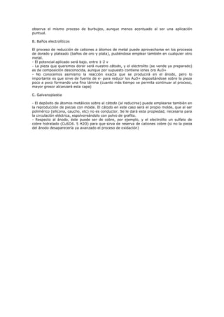 observa el mismo proceso de burbujeo, aunque menos acentuado al ser una aplicación
puntual.

B. Baños electrolíticos

El proceso de reducción de cationes a átomos de metal puede aprovecharse en los procesos
de dorado y plateado (baños de oro y plata), pudiéndose emplear también en cualquier otro
metal.
- El potencial aplicado será bajo, entre 1-2 v
- La pieza que queremos dorar será nuestro cátodo, y el electrolito (se vende ya preparado)
es de composición desconocida, aunque por supuesto contiene iones oro Au3+
- No conocemos asimismo la reacción exacta que se producirá en el ánodo, pero lo
importante es que sirve de fuente de e- para reducir los Au3+ depositándose sobre la pieza
poco a poco formando una fina lámina (cuanto más tiempo se permita continuar al proceso,
mayor grosor alcanzará esta capa)

C. Galvanoplastia

- El depósito de átomos metálicos sobre el cátodo (al reducirse) puede emplearse también en
la reproducción de piezas con molde. El cátodo en este caso será el propio molde, que al ser
polimérico (silicona, caucho, etc) no es conductor. Se le dará esta propiedad, necesaria para
la circulación eléctrica, espolvoreándolo con polvo de grafito.
- Respecto al ánodo, éste puede ser de cobre, por ejemplo, y el electrolito un sulfato de
cobre hidratado (CuSO4. 5 H2O) para que sirva de reserva de cationes cobre (si no la pieza
del ánodo desaparecería ya avanzado el proceso de oxidación)
 