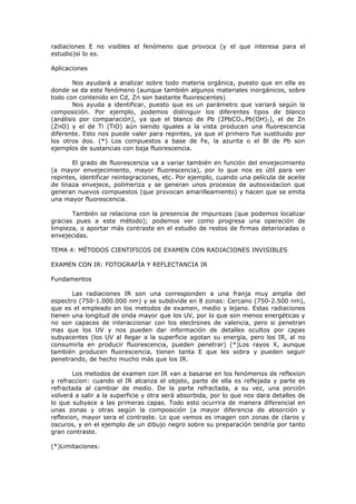 radiaciones E no visibles el fenómeno que provoca (y el que interesa para el
estudio)si lo es.

Aplicaciones

        Nos ayudará a analizar sobre todo materia orgánica, puesto que en ella es
donde se da este fenómeno (aunque también algunos materiales inorgánicos, sobre
todo con contenido en Cd, Zn son bastante fluorescentes)
        Nos ayuda a identificar, puesto que es un parámetro que variará según la
composición. Por ejemplo, podemos distinguir los diferentes tipos de blanco
(análisis por comparación), ya que el blanco de Pb (2PbCO 3.Pb(OH)2), el de Zn
(ZnO) y el de Ti (TiO) aún siendo iguales a la vista producen una fluorescencia
diferente. Esto nos puede valer para repintes, ya que el primero fue sustituido por
los otros dos. (*) Los compuestos a base de Fe, la azurita o el Bl de Pb son
ejemplos de sustancias con baja fluorescencia.

       El grado de fluorescencia va a variar también en función del envejecimiento
(a mayor envejecimiento, mayor fluorescencia), por lo que nos es útil para ver
repintes, identificar reintegraciones, etc. Por ejemplo, cuando una película de aceite
de linaza envejece, polimeriza y se generan unos procesos de autooxidacion que
generan nuevos compuestos (que provocan amarilleamiento) y hacen que se emita
una mayor fluorescencia.

       También se relaciona con la presencia de impurezas (que podemos localizar
gracias pues a este método); podemos ver como progresa una operación de
limpieza, o aportar más contraste en el estudio de restos de firmas deterioradas o
envejecidas.

TEMA 4: MÉTODOS CIENTIFICOS DE EXAMEN CON RADIACIONES INVISIBLES

EXAMEN CON IR: FOTOGRAFÍA Y REFLECTANCIA IR

Fundamentos

       Las radiaciones IR son una corresponden a una franja muy amplia del
espectro (750-1.000.000 nm) y se subdivide en 8 zonas: Cercano (750-2.500 nm),
que es el empleado en los metodos de examen, medio y lejano. Estas radiaciones
tienen una longitud de onda mayor que los UV, por lo que son menos energéticas y
no son capaces de interaccionar con los electrones de valencia, pero si penetran
mas que los UV y nos pueden dar información de detalles ocultos por capas
subyacentes (los UV al llegar a la superficie agotan su energía, pero los IR, al no
consumirla en producir fluorescencia, pueden penetrar) (*)Los rayos X, aunque
también producen fluorescencia, tienen tanta E que les sobra y pueden seguir
penetrando, de hecho mucho más que los IR.

        Los metodos de examen con IR van a basarse en los fenómenos de reflexion
y refraccion: cuando el IR alcanza el objeto, parte de ella es reflejada y parte es
refractada al cambiar de medio. De la parte refractada, a su vez, una porción
volverá a salir a la superficie y otra será absorbida, por lo que nos dara detalles de
lo que subyace a las primeras capas. Todo esto ocurrira de manera diferencial en
unas zonas y otras según la composición (a mayor diferencia de absorción y
reflexion, mayor sera el contraste. Lo que vemos es imagen con zonas de claros y
oscuros, y en el ejemplo de un dibujo negro sobre su preparación tendría por tanto
gran contraste.

(*)Limitaciones:
 