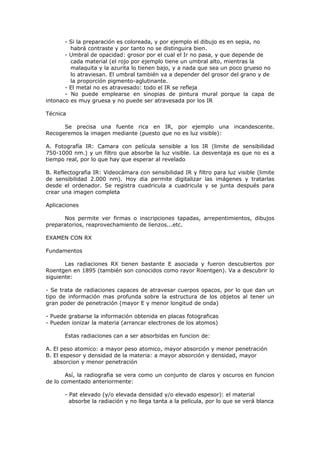 - Si la preparación es coloreada, y por ejemplo el dibujo es en sepia, no
         habrá contraste y por tanto no se distinguira bien.
       - Umbral de opacidad: grosor por el cual el Ir no pasa, y que depende de
         cada material (el rojo por ejemplo tiene un umbral alto, mientras la
         malaquita y la azurita lo tienen bajo, y a nada que sea un poco grueso no
         lo atraviesan. El umbral también va a depender del grosor del grano y de
         la proporción pigmento-aglutinante.
       - El metal no es atravesado: todo el IR se refleja
       - No puede emplearse en sinopias de pintura mural porque la capa de
intonaco es muy gruesa y no puede ser atravesada por los IR

Técnica

      Se precisa una fuente rica en IR, por ejemplo una incandescente.
Recogeremos la imagen mediante (puesto que no es luz visible):

A. Fotografía IR: Camara con película sensible a los IR (limite de sensibilidad
750-1000 nm.) y un filtro que absorbe la luz visible. La desventaja es que no es a
tiempo real, por lo que hay que esperar al revelado

B. Reflectografia IR: Videocámara con sensibilidad IR y filtro para luz visible (limite
de sensibilidad 2.000 nm). Hoy dia permite digitalizar las imágenes y tratarlas
desde el ordenador. Se registra cuadricula a cuadricula y se junta después para
crear una imagen completa

Aplicaciones

      Nos permite ver firmas o inscripciones tapadas, arrepentimientos, dibujos
preparatorios, reaprovechamiento de lienzos...etc.

EXAMEN CON RX

Fundamentos

       Las radiaciones RX tienen bastante E asociada y fueron descubiertos por
Roentgen en 1895 (también son conocidos como rayor Roentgen). Va a descubrir lo
siguiente:

- Se trata de radiaciones capaces de atravesar cuerpos opacos, por lo que dan un
tipo de información mas profunda sobre la estructura de los objetos al tener un
gran poder de penetración (mayor E y menor longitud de onda)

- Puede grabarse la información obtenida en placas fotograficas
- Pueden ionizar la materia (arrancar electrones de los atomos)

       Estas radiaciones can a ser absorbidas en funcion de:

A. El peso atomico: a mayor peso atomico, mayor absorción y menor penetración
B. El espesor y densidad de la materia: a mayor absorción y densidad, mayor
   absorcion y menor penetración

       Así, la radiografia se vera como un conjunto de claros y oscuros en funcion
de lo comentado anteriormente:

       - Pat elevado (y/o elevada densidad y/o elevado espesor): el material
         absorbe la radiación y no llega tanta a la película, por lo que se verá blanca
 