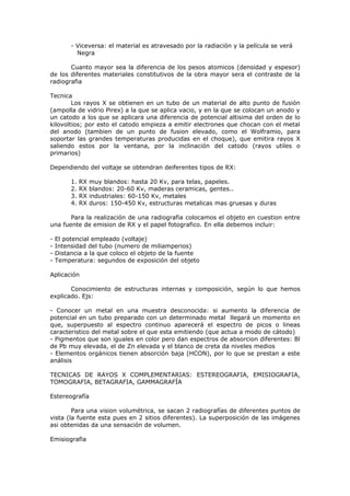 - Viceversa: el material es atravesado por la radiación y la película se verá
           Negra

       Cuanto mayor sea la diferencia de los pesos atomicos (densidad y espesor)
de los diferentes materiales constitutivos de la obra mayor sera el contraste de la
radiografia

Tecnica
        Los rayos X se obtienen en un tubo de un material de alto punto de fusión
(ampolla de vidrio Pirex) a la que se aplica vacio, y en la que se colocan un anodo y
un catodo a los que se aplicara una diferencia de potencial altisima del orden de lo
kilovoltios; por esto el catodo empieza a emitir electrones que chocan con el metal
del anodo (tambien de un punto de fusion elevado, como el Wolframio, para
soportar las grandes temperaturas producidas en el choque), que emitira rayos X
saliendo estos por la ventana, por la inclinación del catodo (rayos utiles o
primarios)

Dependiendo del voltaje se obtendran deiferentes tipos de RX:

         1.   RX   muy blandos: hasta 20 Kv, para telas, papeles.
         2.   RX   blandos: 20-60 Kv, maderas ceramicas, gentes..
         3.   RX   industriales: 60-150 Kv, metales
         4.   RX   duros: 150-450 Kv, estructuras metalicas mas gruesas y duras

       Para la realización de una radiografia colocamos el objeto en cuestion entre
una fuente de emision de RX y el papel fotografico. En ella debemos incluir:

-   El potencial empleado (voltaje)
-   Intensidad del tubo (numero de miliamperios)
-   Distancia a la que coloco el objeto de la fuente
-   Temperatura: segundos de exposición del objeto

Aplicación

       Conocimiento de estructuras internas y composición, según lo que hemos
explicado. Ejs:

- Conocer un metal en una muestra desconocida: si aumento la diferencia de
potencial en un tubo preparado con un determinado metal llegará un momento en
que, superpuesto al espectro continuo aparecerá el espectro de picos o lineas
caracteristico del metal sobre el que esta emitiendo (que actua a modo de cátodo)
- Pigmentos que son iguales en color pero dan espectros de absorcion diferentes: Bl
de Pb muy elevada, el de Zn elevada y el blanco de creta da niveles medios
- Elementos orgánicos tienen absorción baja (HCON), por lo que se prestan a este
análisis

TECNICAS DE RAYOS X COMPLEMENTARIAS: ESTEREOGRAFIA, EMISIOGRAFIA,
TOMOGRAFIA, BETAGRAFIA, GAMMAGRAFÍA

Estereografía

        Para una vision volumétrica, se sacan 2 radiografías de diferentes puntos de
vista (la fuente esta pues en 2 sitios diferentes). La superposición de las imágenes
asi obtenidas da una sensación de volumen.

Emisiografia
 
