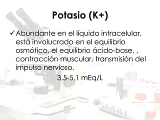 Potasio (K+)
Abundante en el líquido intracelular,
está involucrado en el equilibrio
osmótico, el equilibrio ácido-base, ,
contracción muscular, transmisión del
impulso nervioso.
3,5-5,1 mEq/L
 
