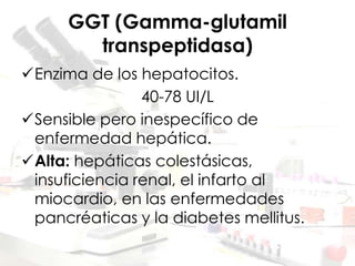 GGT (Gamma-glutamil
transpeptidasa)
Enzima de los hepatocitos.
40-78 UI/L
Sensible pero inespecífico de
enfermedad hepática.
Alta: hepáticas colestásicas,
insuficiencia renal, el infarto al
miocardio, en las enfermedades
pancréaticas y la diabetes mellitus.
 