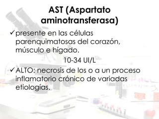 AST (Aspartato
aminotransferasa)
presente en las células
parenquimatosas del corazón,
músculo e hígado.
10-34 UI/L
ALTO: necrosis de los o a un proceso
inflamatorio crónico de variadas
etiologías.
 