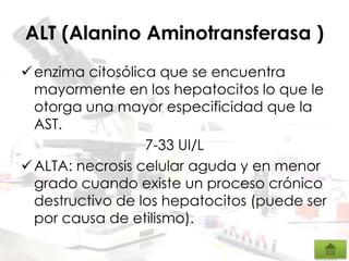 ALT (Alanino Aminotransferasa )
enzima citosólica que se encuentra
mayormente en los hepatocitos lo que le
otorga una mayor especificidad que la
AST.
7-33 UI/L
ALTA: necrosis celular aguda y en menor
grado cuando existe un proceso crónico
destructivo de los hepatocitos (puede ser
por causa de etilismo).
 