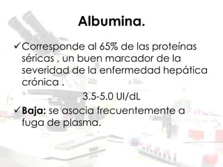Albumina.
Corresponde al 65% de las proteínas
séricas , un buen marcador de la
severidad de la enfermedad hepática
crónica .
3.5-5.0 UI/dL
Baja: se asocia frecuentemente a
fuga de plasma.
 