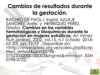 Cambios de resultados durante
la gestación.
RACHED DE PAOL I, Ingrid; AZUAJE
SANCHEZ, Arelis y HENRIQUEZ PEREZ,
Gladys. Cambios en las variables
hematológicas y bioquímicas durante la
gestación en mujeres eutróficas. An Venez
Nutr [online]. 2002, vol.15, n.1 [citado 2014-
02-20], pp. 11-17 . Disponible en:
<http://www.scielo.org.ve/scielo.php?scrip
t=sci_arttext&pid=S0798-
07522002000100003&lng=es&nrm=iso>. ISSN
0798-0752.
 