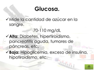 Glucosa.
Mide la cantidad de azúcar en la
sangre.
70-110 mg/dL
Alta: Diabetes, hipertiroidismo,
pancreatitis aguda, tumores de
páncreas, etc.
Baja: Hipoglicemia, exceso de insulina,
hipotiroidismo, etc.
 