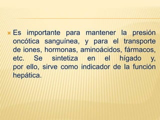  Es importante para mantener la presión
oncótica sanguínea, y para el transporte
de iones, hormonas, aminoácidos, fármacos,
etc. Se sintetiza en el hígado y,
por ello, sirve como indicador de la función
hepática.
 