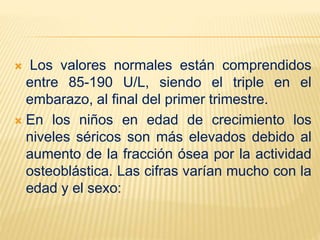  Los valores normales están comprendidos
entre 85-190 U/L, siendo el triple en el
embarazo, al final del primer trimestre.
 En los niños en edad de crecimiento los
niveles séricos son más elevados debido al
aumento de la fracción ósea por la actividad
osteoblástica. Las cifras varían mucho con la
edad y el sexo:
 