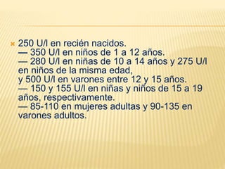  250 U/l en recién nacidos.
— 350 U/l en niños de 1 a 12 años.
— 280 U/l en niñas de 10 a 14 años y 275 U/l
en niños de la misma edad,
y 500 U/l en varones entre 12 y 15 años.
— 150 y 155 U/l en niñas y niños de 15 a 19
años, respectivamente.
— 85-110 en mujeres adultas y 90-135 en
varones adultos.
 