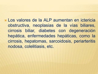  Los valores de la ALP aumentan en ictericia
obstructiva, neoplasias de la vías biliares,
cirrosis biliar, diabetes con degeneración
hepática, enfermedades hepáticas, como la
cirrosis, hepatomas, sarcoidosis, periarteritis
nodosa, colelitiasis, etc.
 