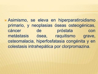  Asimismo, se eleva en hiperparatiroidismo
primario, y neoplasias óseas osteogénicas,
cáncer de próstata con
metástasis ósea, raquitismo grave,
osteomalacia, hiperfosfatasia congénita y en
colestasis intrahepática por clorpromazina.
 