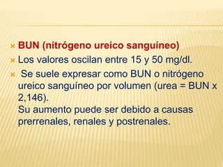  BUN (nitrógeno ureico sanguíneo)
 Los valores oscilan entre 15 y 50 mg/dl.
 Se suele expresar como BUN o nitrógeno
ureico sanguíneo por volumen (urea = BUN x
2,146).
Su aumento puede ser debido a causas
prerrenales, renales y postrenales.
 