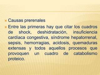  Causas prerenales
 Entre las primeras hay que citar los cuadros
de shock, deshidratación, insuficiencia
cardíaca congestiva, síndrome hepatorrenal,
sepsis, hemorragias, acidosis, quemaduras
extensas y todos aquellos procesos que
provoquen un cuadro de catabolismo
proteico.
 