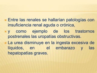  Entre las renales se hallarían patologías con
insuficiencia renal aguda o crónica,
 y como ejemplo de los trastornos
postrenales las uropatías obstructivas.
 La urea disminuye en la ingesta excesiva de
líquidos, en el embarazo y las
hepatopatías graves.
 