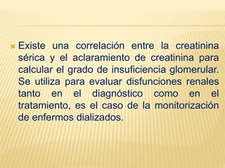  Existe una correlación entre la creatinina
sérica y el aclaramiento de creatinina para
calcular el grado de insuficiencia glomerular.
Se utiliza para evaluar disfunciones renales
tanto en el diagnóstico como en el
tratamiento, es el caso de la monitorización
de enfermos dializados.
 