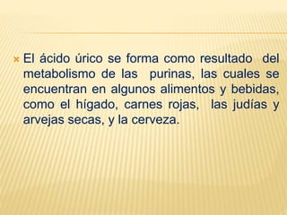  El ácido úrico se forma como resultado del
metabolismo de las purinas, las cuales se
encuentran en algunos alimentos y bebidas,
como el hígado, carnes rojas, las judías y
arvejas secas, y la cerveza.
 