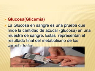 Glucosa(Glicemia)
 La Glucosa en sangre es una prueba que
mide la cantidad de azúcar (glucosa) en una
muestra de sangre. Estas representan el
resultado final del metabolismo de los
carbohidratos.
 
