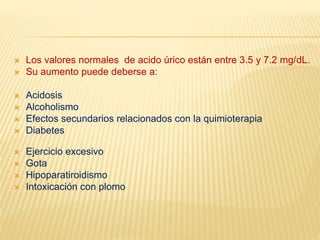  Los valores normales de acido úrico están entre 3.5 y 7.2 mg/dL.
 Su aumento puede deberse a:
 Acidosis
 Alcoholismo
 Efectos secundarios relacionados con la quimioterapia
 Diabetes
 Ejercicio excesivo
 Gota
 Hipoparatiroidismo
 Intoxicación con plomo
 