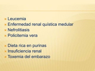 Leucemia
 Enfermedad renal quística medular
 Nefrolitiasis
 Policitemia vera
 Dieta rica en purinas
 Insuficiencia renal
 Toxemia del embarazo
 