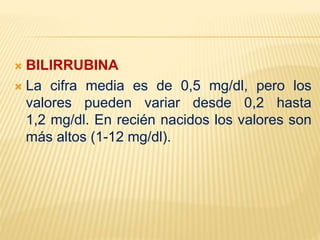  BILIRRUBINA
 La cifra media es de 0,5 mg/dl, pero los
valores pueden variar desde 0,2 hasta
1,2 mg/dl. En recién nacidos los valores son
más altos (1-12 mg/dl).
 