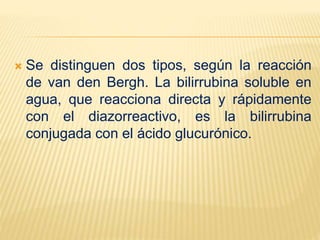 Se distinguen dos tipos, según la reacción
de van den Bergh. La bilirrubina soluble en
agua, que reacciona directa y rápidamente
con el diazorreactivo, es la bilirrubina
conjugada con el ácido glucurónico.
 
