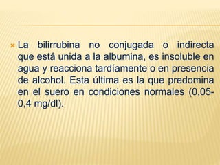  La bilirrubina no conjugada o indirecta
que está unida a la albumina, es insoluble en
agua y reacciona tardíamente o en presencia
de alcohol. Esta última es la que predomina
en el suero en condiciones normales (0,05-
0,4 mg/dl).
 