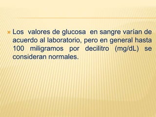  Los valores de glucosa en sangre varían de
acuerdo al laboratorio, pero en general hasta
100 miligramos por decilitro (mg/dL) se
consideran normales.
 