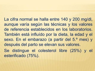 La cifra normal se halla entre 140 y 200 mg/dl,
aunque varía según las técnicas y los valores
de referencia establecidos en los laboratorios.
También está influído por la dieta, la edad y el
sexo. En el embarazo (a partir del 5.º mes) y
después del parto se elevan sus valores.
Se distingue el colesterol libre (25%) y el
esterificado (75%).
 