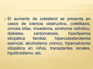  El aumento de colesterol se presenta en
casos de ictericia obstructiva, colelitiasis,
cirrosis biliar, mixedema, síndrome nefrótico,
diabetes, xantomatosis, hiperlipemia
idiopática familiar, hipercolesterolemia
esencial, alcoholismo crónico, hipercalcemia
idiopática en niños, transplantes renales,
hipotiroidismo, etc.
 