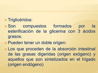  Triglicéridos:
 Son compuestos formados por la
esterificación de la glicerina con 3 ácidos
grasos.
 Pueden tener un doble origen:
 Los que proceden de la absorción intestinal
de las grasas digeridas (origen exógeno) y
aquellos que son sintetizados en el hígado
(origen endógeno)
 