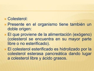  Colesterol:
 Presente en el organismo tiene también un
doble origen:
 El que proviene de la alimentación (exógeno)
(colesterol se encuentra en su mayor parte
libre o no esterificado).
 El colesterol esterificado es hidrolizado por la
colesterol esterasa pancreática dando lugar
a colesterol libre y ácido grasos.
 