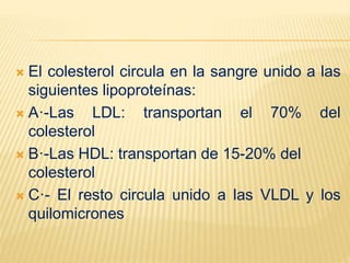  El colesterol circula en la sangre unido a las
siguientes lipoproteínas:
 A·-Las LDL: transportan el 70% del
colesterol
 B·-Las HDL: transportan de 15-20% del
colesterol
 C·- El resto circula unido a las VLDL y los
quilomicrones
 