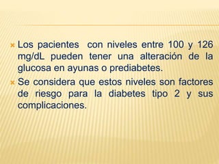  Los pacientes con niveles entre 100 y 126
mg/dL pueden tener una alteración de la
glucosa en ayunas o prediabetes.
 Se considera que estos niveles son factores
de riesgo para la diabetes tipo 2 y sus
complicaciones.
 