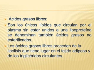  Ácidos grasos libres:
 Son los únicos lípidos que circulan por el
plasma sin estar unidos a una lipoproteína
se denominan también ácidos grasos no
esterificados.
 Los ácidos grasos libres proceden de la
lipólisis que tiene lugar en el tejido adiposo y
de los triglicéridos circulantes.
 