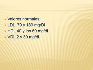  Valores normales:
 LDL 79 y 189 mg/Dl
 HDL 40 y los 60 mg/dL.
 VDL 2 y 30 mg/dL.
 