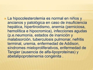  La hipocolesterolemia es normal en niños y
ancianos y patológica en caso de insuficiencia
hepática, hipertiroidismo, anemia (perniciosa,
hemolítica e hipocromica), infecciones agudas
(p.e.neumonía, estados de inanición y
malabsorción, tuberculosis pulmonar, nefritis
terminal, uremia, enfermedad de Addison,
síndromes mieloproliferativos, enfermedad de
Tangier (ausencia de alfa-lipoproteínas) y
abetalipoproteinemia congénita .
 