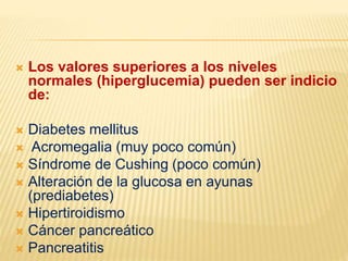  Los valores superiores a los niveles
normales (hiperglucemia) pueden ser indicio
de:
 Diabetes mellitus
 Acromegalia (muy poco común)
 Síndrome de Cushing (poco común)
 Alteración de la glucosa en ayunas
(prediabetes)
 Hipertiroidismo
 Cáncer pancreático
 Pancreatitis
 
