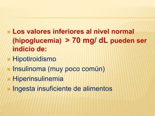  Los valores inferiores al nivel normal
(hipoglucemia) > 70 mg/ dL pueden ser
indicio de:
 Hipotiroidismo
 Insulinoma (muy poco común)
 Hiperinsulinemia
 Ingesta insuficiente de alimentos
 