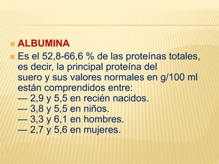  ALBUMINA
 Es el 52,8-66,6 % de las proteínas totales,
es decir, la principal proteína del
suero y sus valores normales en g/100 ml
están comprendidos entre:
— 2,9 y 5,5 en recién nacidos.
— 3,8 y 5,5 en niños.
— 3,3 y 6,1 en hombres.
— 2,7 y 5,6 en mujeres.
 