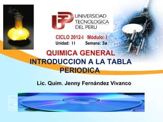 CICLO 2012-I Módulo: I
       Unidad: I I   Semana: 3a

    QUIMICA GENERAL
INTRODUCCION A LA TABLA
       PERIODICA
 Lic. Quím. Jenny Fernández Vivanco
 