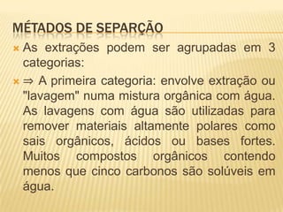 MÉTADOS DE SEPARÇÃOAs extrações podem ser agrupadas em 3 categorias: ⇒ A primeira categoria: envolve extração ou "lavagem" numa mistura orgânica com água. As lavagens com água são utilizadas para remover materiais altamente polares como sais orgânicos, ácidos ou bases fortes. Muitos compostos orgânicos contendo menos que cinco carbonos são solúveis em água. 