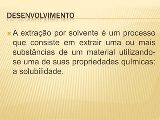 desenvolvimentoA extração por solvente é um processo que consiste em extrair uma ou mais substâncias de um material utilizando-se uma de suas propriedades químicas: a solubilidade.
