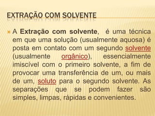 Extração com solventeA Extração com solvente,  é uma técnica em que uma solução (usualmente aquosa) é posta em contato com um segundo solvente (usualmente orgânico), essencialmente imiscível com o primeiro solvente, a fim de provocar uma transferência de um, ou mais de um, soluto para o segundo solvente. As separações que se podem fazer são simples, limpas, rápidas e convenientes. 