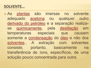 Solvente...As plantas são imersas no solvente adequado acetona ou qualquer outro derivado do petróleo e a separação realiza-se quimicamente, pela destilação em temperaturas especiais que causam somente a condensação do óleo e não dos solventes.. A extração com solventes consiste, portanto, basicamente na transferência de íons, específicos, de uma solução pouco concentrada para outra.
