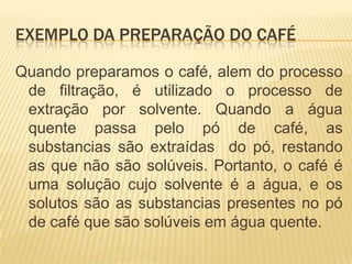 Exemplo da Preparação do caféQuando preparamos o café, alem do processo de filtração, é utilizado o processo de extração por solvente. Quando a água quente passa pelo pó de café, as substancias são extraídas  do pó, restando as que não são solúveis. Portanto, o café é uma solução cujo solvente é a água, e os solutos são as substancias presentes no pó de café que são solúveis em água quente.