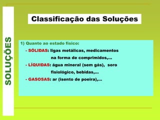 SOLUÇÕES
Classificação das Soluções
1) Quanto ao estado físico:
- SÓLIDAS: ligas metálicas, medicamentos
na forma de comprimidos,...
- LÍQUIDAS: água mineral (sem gás), soro
fisiológico, bebidas,...
- GASOSAS: ar (isento de poeira),...
 